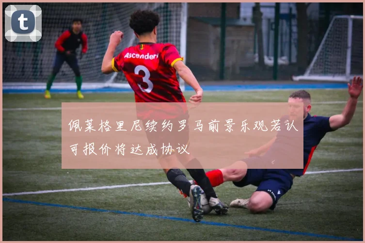 佩莱格里尼续约罗马前景乐观若认可报价将达成协议