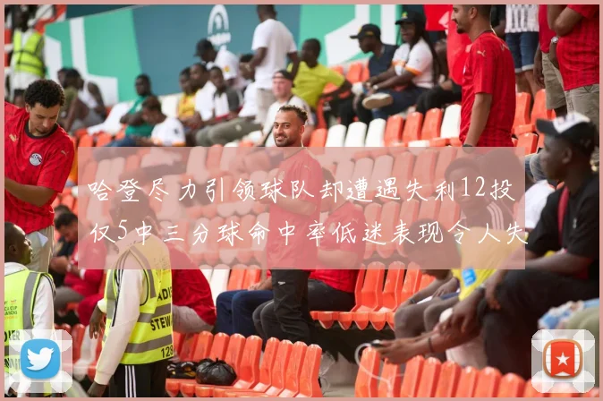 哈登尽力引领球队却遭遇失利12投仅5中三分球命中率低迷表现令人失望