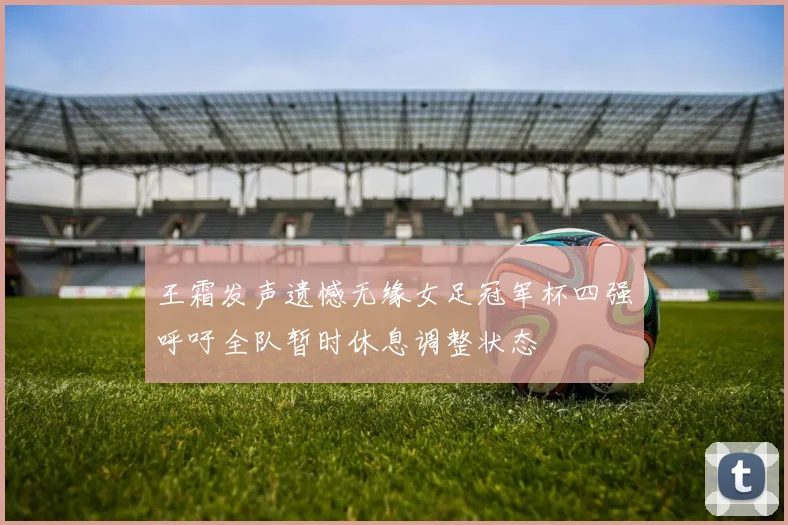 王霜发声遗憾无缘女足冠军杯四强呼吁全队暂时休息调整状态