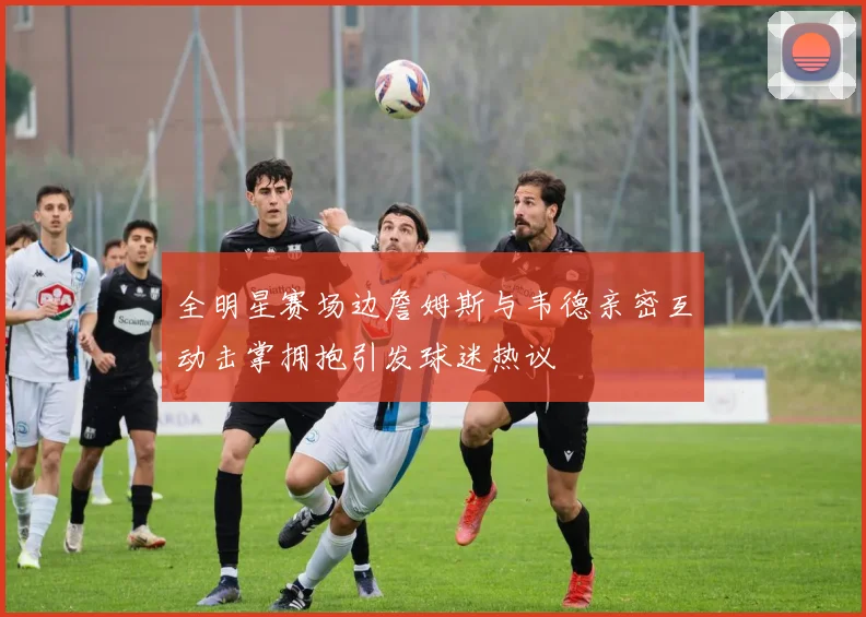全明星赛场边詹姆斯与韦德亲密互动击掌拥抱引发球迷热议