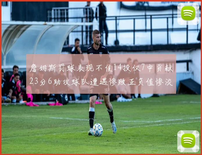詹姆斯罚球表现不佳14投仅7中贡献23分6助攻球队遭遇惨败正负值惨淡18
