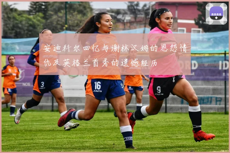 安迪科尔回忆与谢林汉姆的恩怨情仇及英格兰首秀的遗憾经历