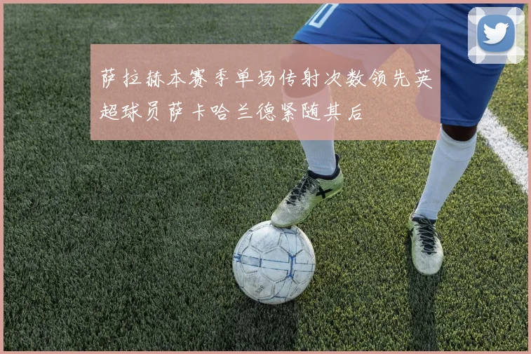 萨拉赫本赛季单场传射次数领先英超球员萨卡哈兰德紧随其后