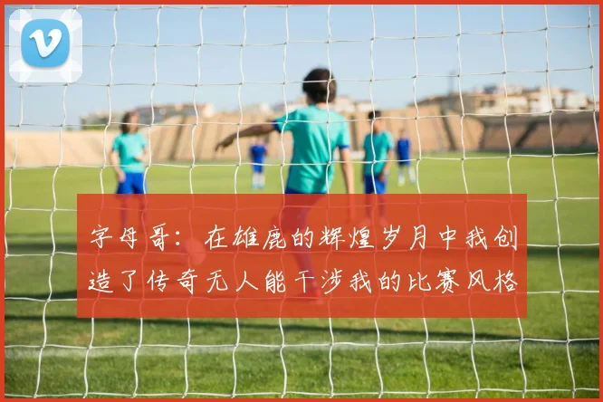 字母哥：在雄鹿的辉煌岁月中我创造了传奇无人能干涉我的比赛风格