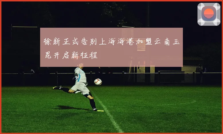 徐新正式告别上海海港加盟云南玉昆开启新征程