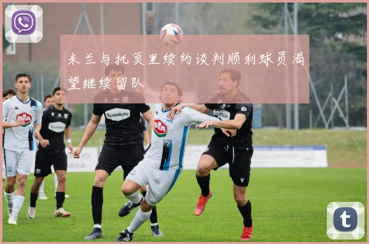 米兰与托莫里续约谈判顺利球员渴望继续留队