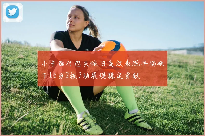 小卡面对包夹依旧高效表现半场砍下16分2板3助展现稳定贡献