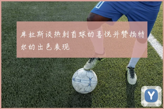 库杜斯谈热刺首球的喜悦并赞扬特尔的出色表现