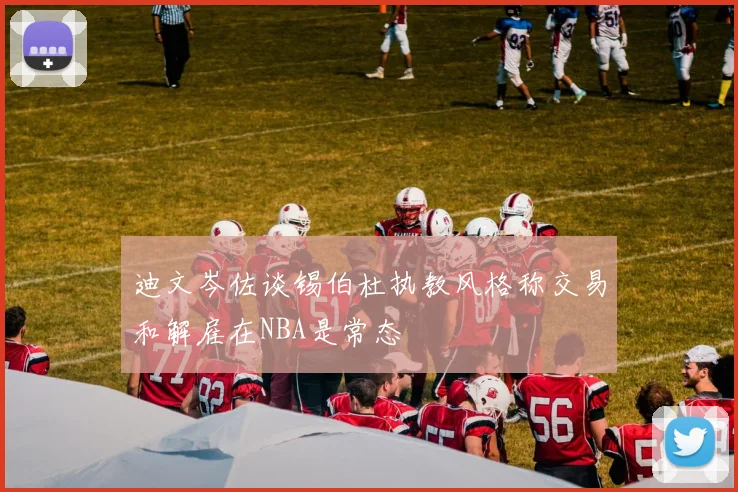 迪文岑佐谈锡伯杜执教风格称交易和解雇在NBA是常态