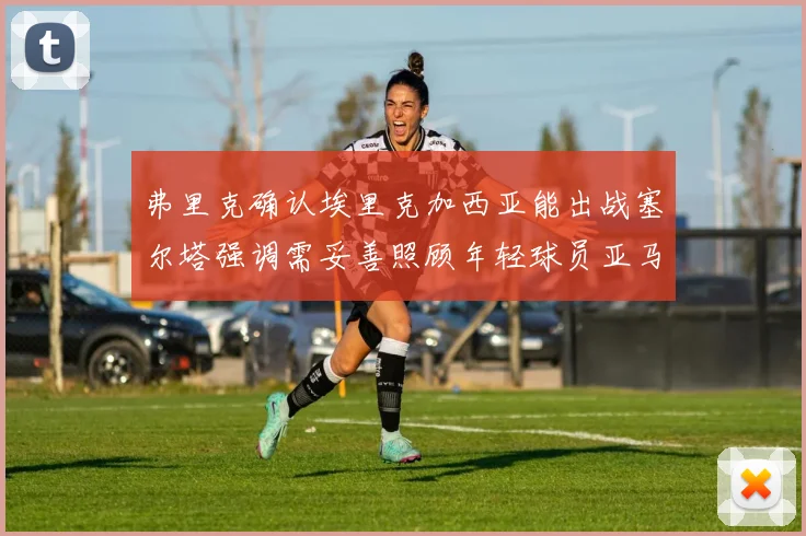 弗里克确认埃里克加西亚能出战塞尔塔强调需妥善照顾年轻球员亚马尔