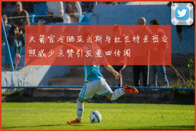 火箭官方晒亚当斯与杜兰特亲密合照威少点赞引发重回传闻