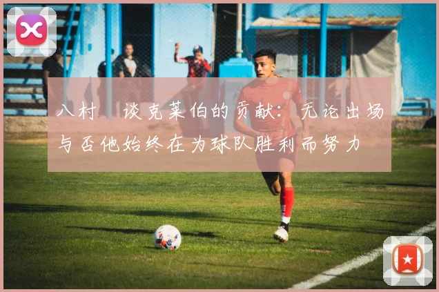 八村塁谈克莱伯的贡献：无论出场与否他始终在为球队胜利而努力