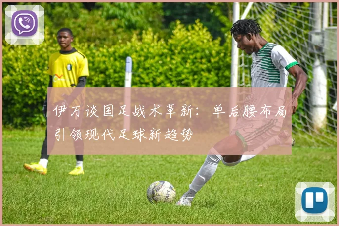 伊万谈国足战术革新：单后腰布局引领现代足球新趋势
