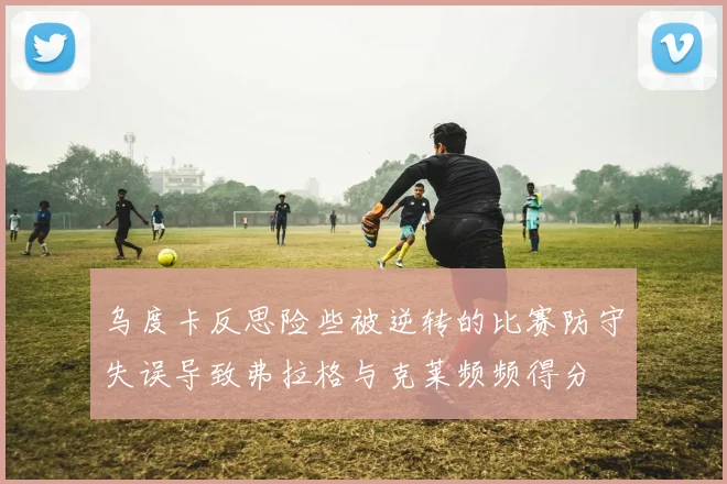 乌度卡反思险些被逆转的比赛防守失误导致弗拉格与克莱频频得分