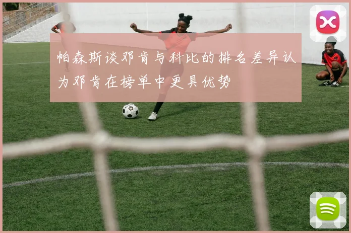 帕森斯谈邓肯与科比的排名差异认为邓肯在榜单中更具优势