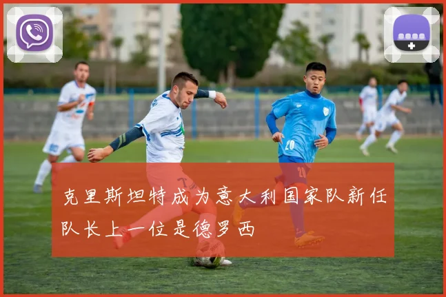 克里斯坦特成为意大利国家队新任队长上一位是德罗西