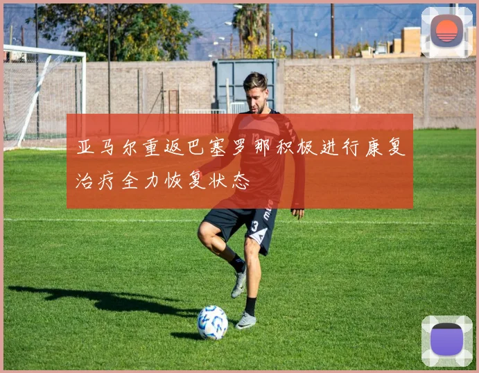 亚马尔重返巴塞罗那积极进行康复治疗全力恢复状态