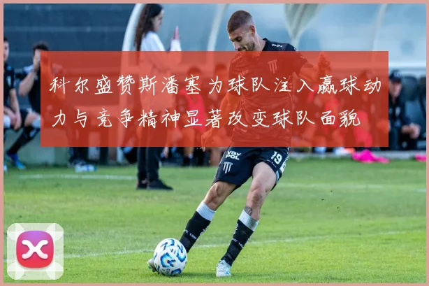 科尔盛赞斯潘塞为球队注入赢球动力与竞争精神显著改变球队面貌