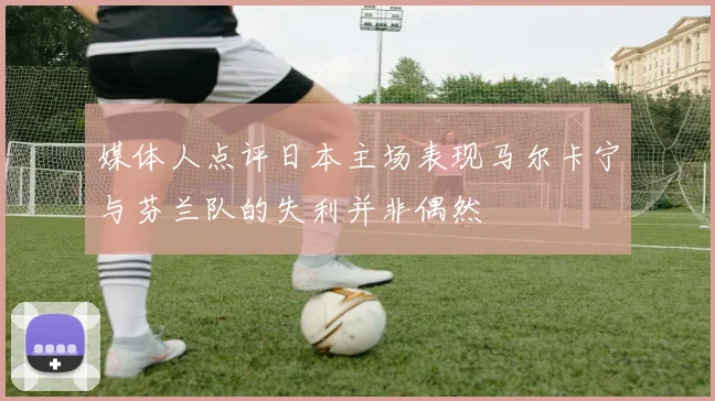 媒体人点评日本主场表现马尔卡宁与芬兰队的失利并非偶然