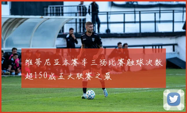 维蒂尼亚本赛季三场比赛触球次数超150成五大联赛之最