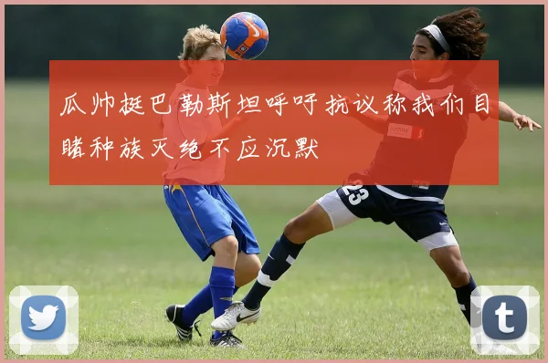 瓜帅挺巴勒斯坦呼吁抗议称我们目睹种族灭绝不应沉默