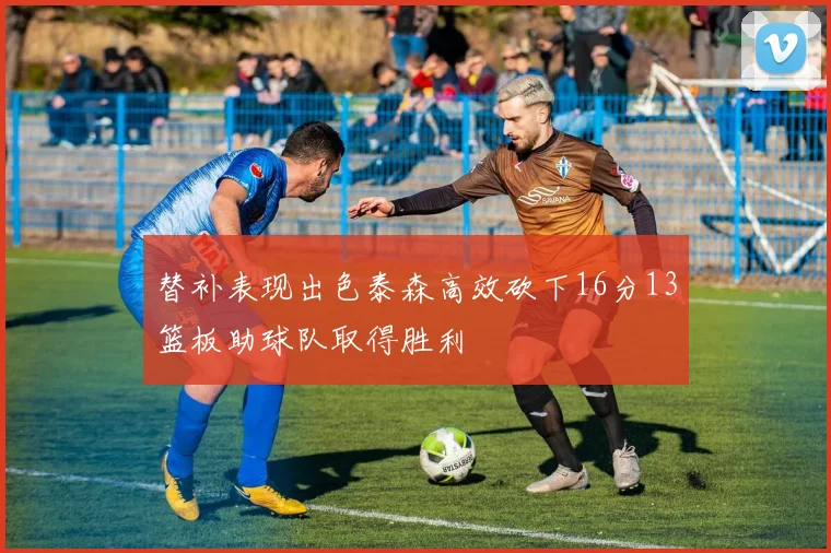 替补表现出色泰森高效砍下16分13篮板助球队取得胜利