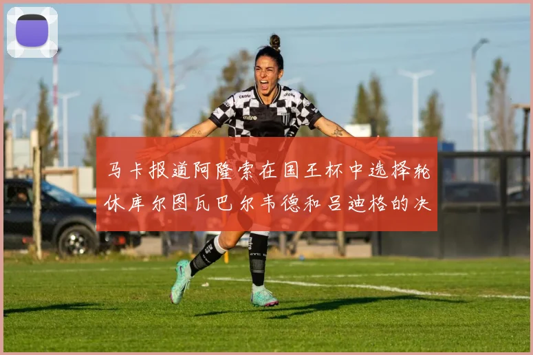 马卡报道阿隆索在国王杯中选择轮休库尔图瓦巴尔韦德和吕迪格的决定