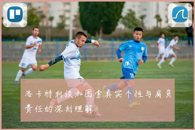 洛卡特利谈加图索真实个性与肩负责任的深刻理解