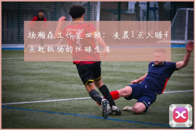 杨瀚森工作室回顾：凌晨1点入睡4点赶机场的忙碌生活