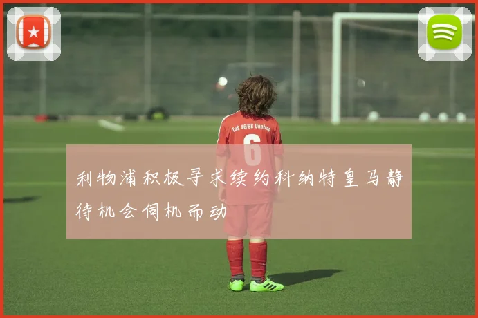 利物浦积极寻求续约科纳特皇马静待机会伺机而动