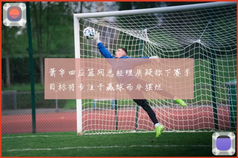 萧华回应篮网总经理质疑称下赛季目标将专注于赢球而非摆烂