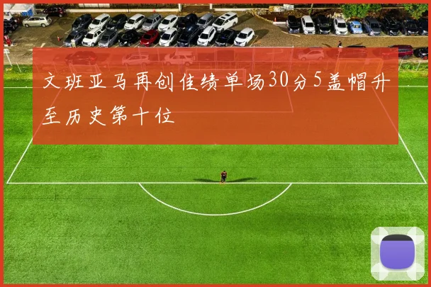文班亚马再创佳绩单场30分5盖帽升至历史第十位
