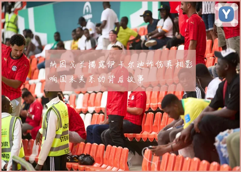 纳因戈兰揭露伊卡尔迪诈伤真相影响国米关系的背后故事