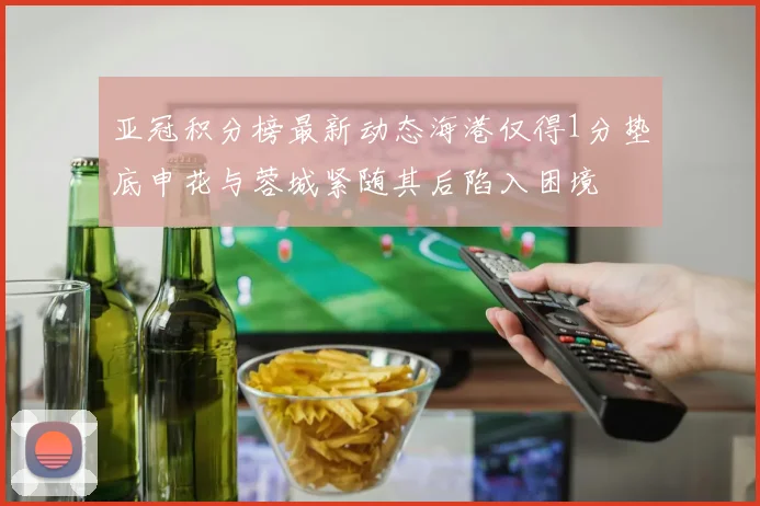 亚冠积分榜最新动态海港仅得1分垫底申花与蓉城紧随其后陷入困境