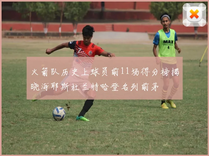 火箭队历史上球员前11场得分榜揭晓海耶斯杜兰特哈登名列前茅