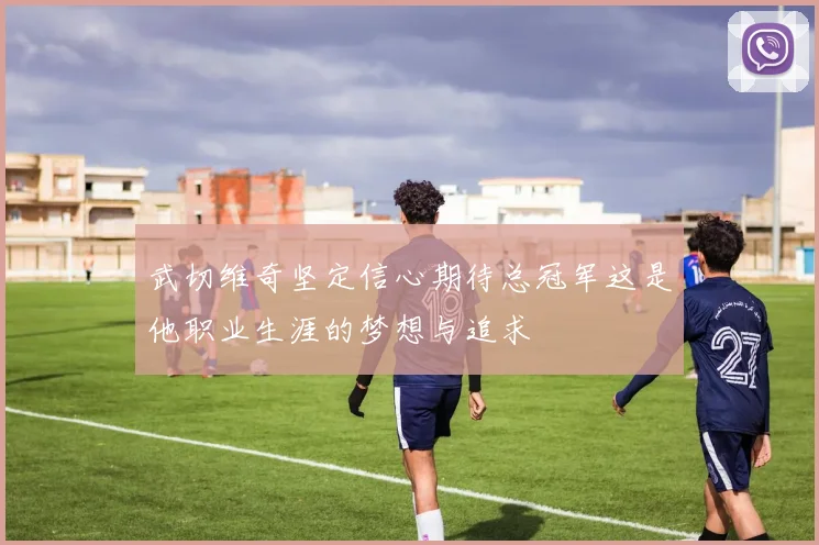 武切维奇坚定信心期待总冠军这是他职业生涯的梦想与追求