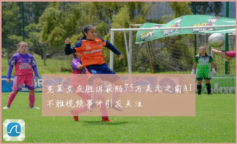 克莱女友胜诉获赔75万美元之前AI不雅视频事件引发关注