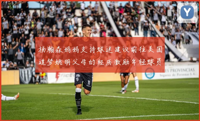杨瀚森妈妈支持球迷建议前往美国追梦姚明父母的经历激励年轻球员