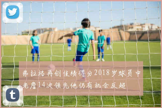 弗拉格再创佳绩得分2018岁球员中老詹14次领先他仍有机会反超