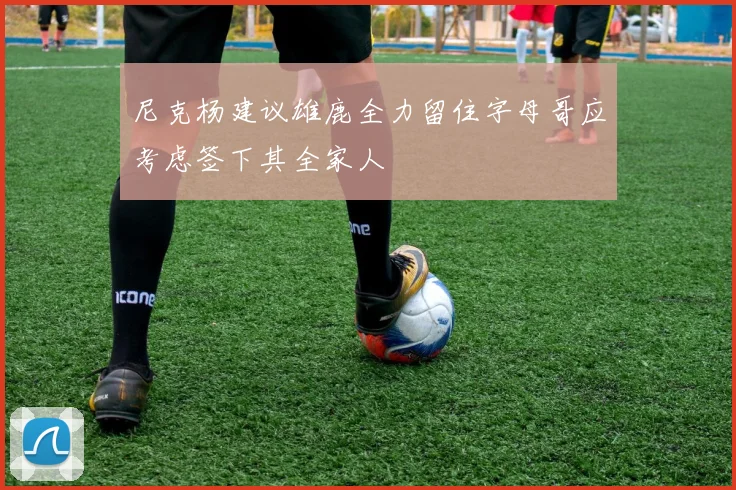 尼克杨建议雄鹿全力留住字母哥应考虑签下其全家人