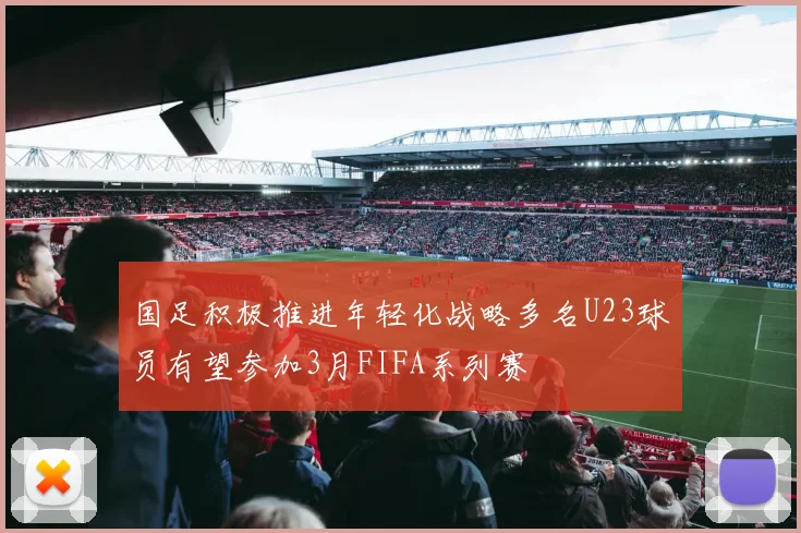 国足积极推进年轻化战略多名U23球员有望参加3月FIFA系列赛