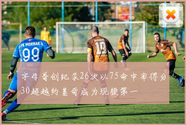 字母哥创纪录26次以75命中率得分30超越约基奇成为现役第一