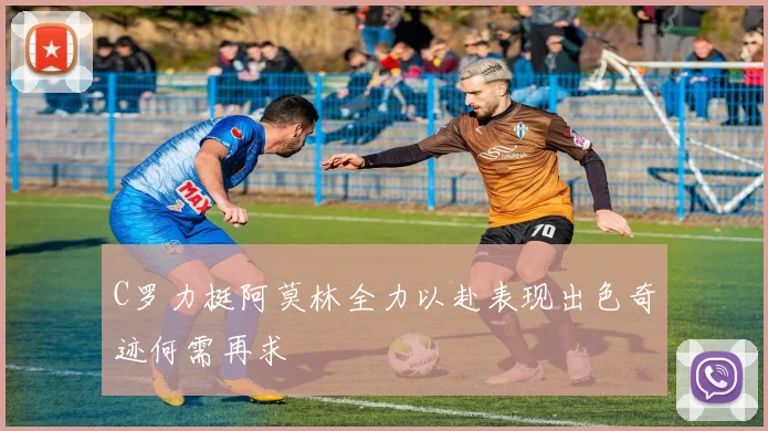 C罗力挺阿莫林全力以赴表现出色奇迹何需再求