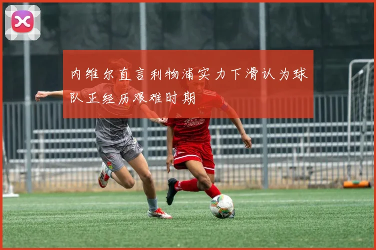 内维尔直言利物浦实力下滑认为球队正经历艰难时期