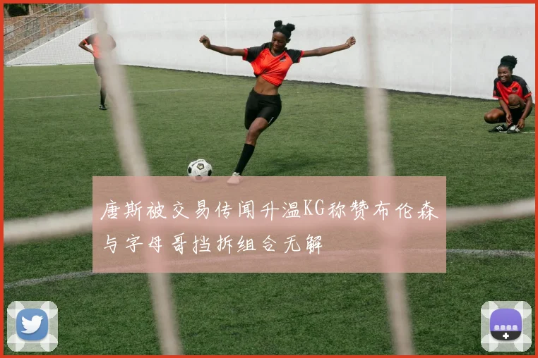 唐斯被交易传闻升温KG称赞布伦森与字母哥挡拆组合无解